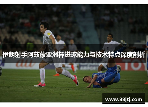 伊朗射手阿兹蒙亚洲杯进球能力与技术特点深度剖析