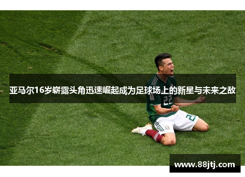 亚马尔16岁崭露头角迅速崛起成为足球场上的新星与未来之敌