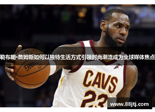 勒布朗·詹姆斯如何以独特生活方式引领时尚潮流成为全球媒体焦点