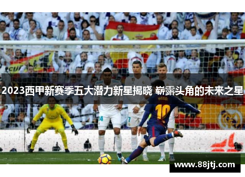 2023西甲新赛季五大潜力新星揭晓 崭露头角的未来之星