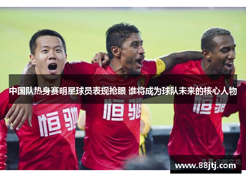 中国队热身赛明星球员表现抢眼 谁将成为球队未来的核心人物