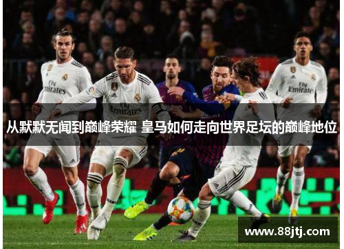 从默默无闻到巅峰荣耀 皇马如何走向世界足坛的巅峰地位