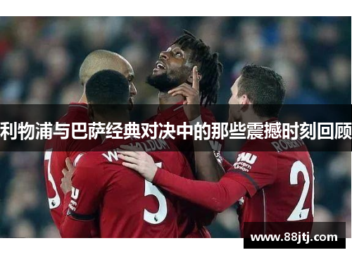 利物浦与巴萨经典对决中的那些震撼时刻回顾