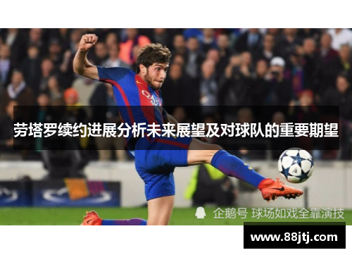 劳塔罗续约进展分析未来展望及对球队的重要期望