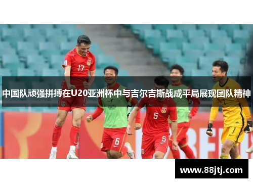 中国队顽强拼搏在U20亚洲杯中与吉尔吉斯战成平局展现团队精神