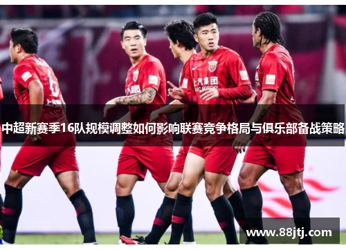 中超新赛季16队规模调整如何影响联赛竞争格局与俱乐部备战策略