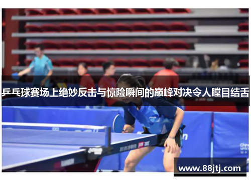 乒乓球赛场上绝妙反击与惊险瞬间的巅峰对决令人瞠目结舌