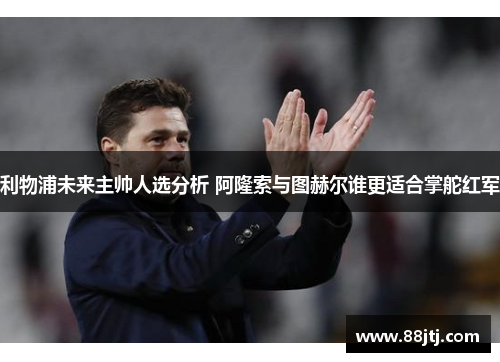 利物浦未来主帅人选分析 阿隆索与图赫尔谁更适合掌舵红军