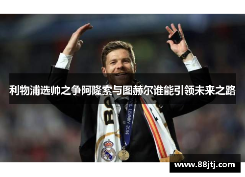 利物浦选帅之争阿隆索与图赫尔谁能引领未来之路