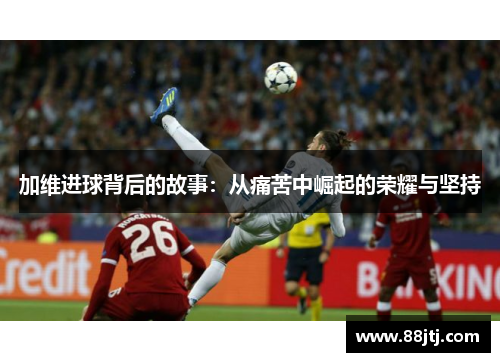 加维进球背后的故事：从痛苦中崛起的荣耀与坚持