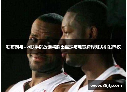 勒布朗与Uzi联手挑战谁将胜出篮球与电竞跨界对决引发热议