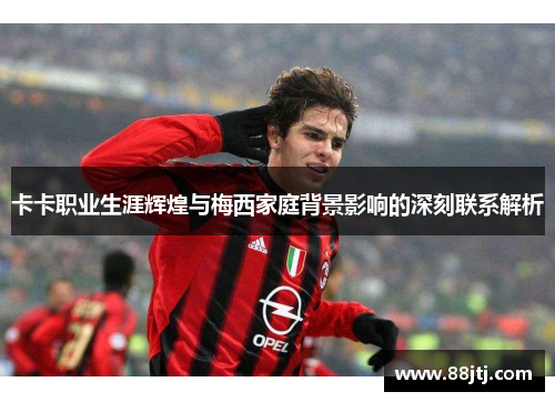 卡卡职业生涯辉煌与梅西家庭背景影响的深刻联系解析
