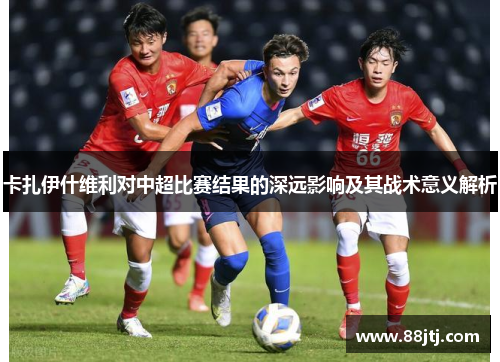 卡扎伊什维利对中超比赛结果的深远影响及其战术意义解析