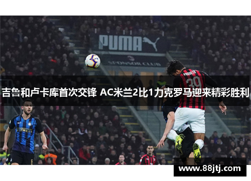 吉鲁和卢卡库首次交锋 AC米兰2比1力克罗马迎来精彩胜利