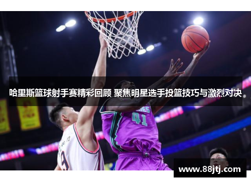 哈里斯篮球射手赛精彩回顾 聚焦明星选手投篮技巧与激烈对决