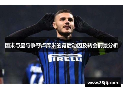 国米与皇马争夺卢库米的背后动因及转会前景分析