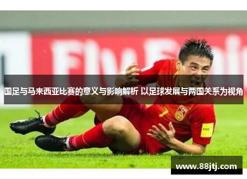 国足与马来西亚比赛的意义与影响解析 以足球发展与两国关系为视角