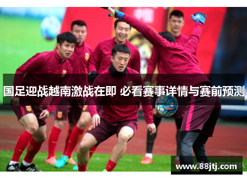 国足迎战越南激战在即 必看赛事详情与赛前预测