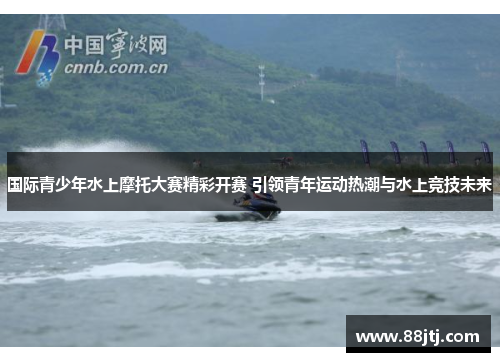 国际青少年水上摩托大赛精彩开赛 引领青年运动热潮与水上竞技未来