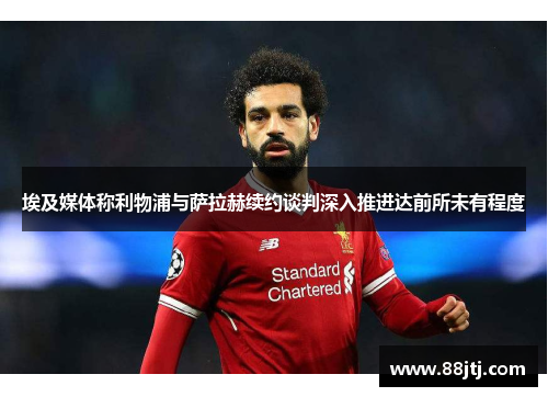 埃及媒体称利物浦与萨拉赫续约谈判深入推进达前所未有程度